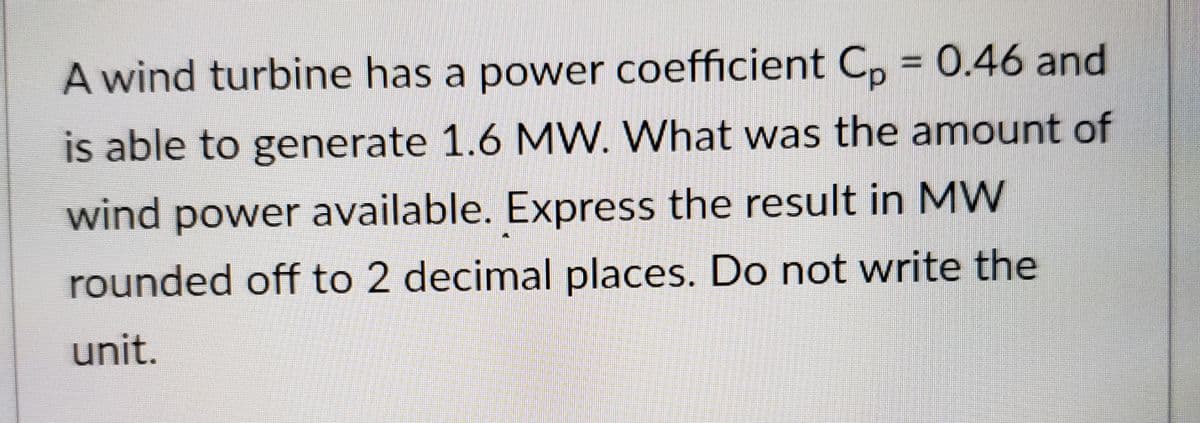 A wind turbine has a power coefficient C, = 0.46 and
is able to generate 1.6 MW. What was the amount of
wind power available. Express the result in MW
rounded off to 2 decimal places. Do not write the
unit.
