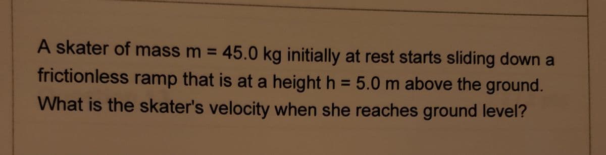A skater of mass m = 45.0 kg initially at rest starts sliding down a
frictionless ramp that is at a height h = 5.0 m above the ground.
%3D
What is the skater's velocity when she reaches ground level?
