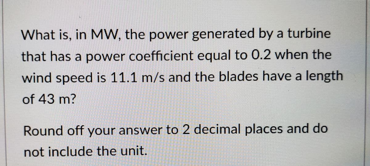 What is, in MW, the power generated by a turbine
that has a power coefficient equal to 0.2 when the
wind speed is 11.1 m/s and the blades have a length
of 43 m?
Round off your answer to 2 decimal places and do
not include the unit.
