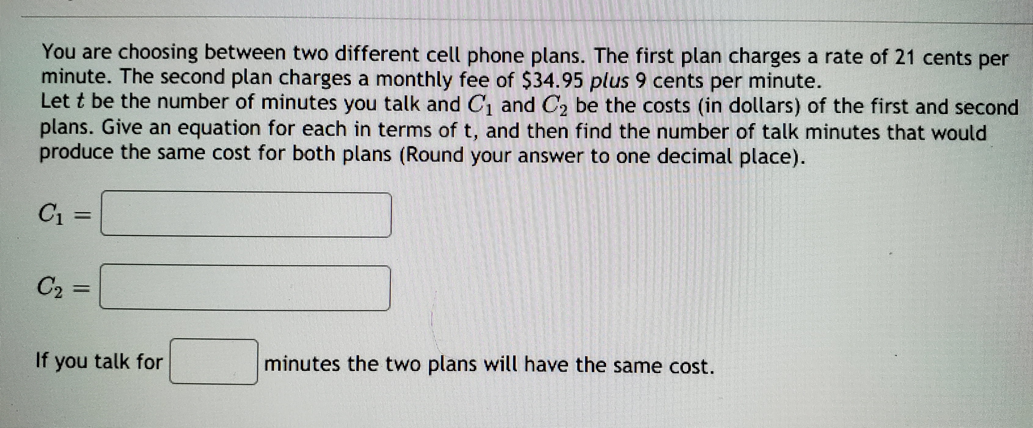 You are choosing between two different cell phone plans. The first plan charges a rate of 21 cents per
minute. The second plan charges a monthly fee of $34.95 plus 9 cents per minute.
Let t be the number of minutes you talk and C, and C, be the costs (in dollars) of the first and second
plans. Give an equation for each in terms of t, and then find the number of talk minutes that would
produce the same cost for both plans (Round your answer to one decimal place).
C1
%3D
C2 =
If you talk for
minutes the two plans will have the same cost.
