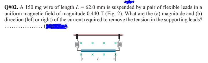 Q#02. A 150 mg wire of length L = 62.0 mm is suspended by a pair of flexible leads in a
uniform magnetic field of magnitude 0.440 T (Fig. 2). What are the (a) magnitude and (b)
direction (left or right) of the current required to remove the tension in the supporting leads?
