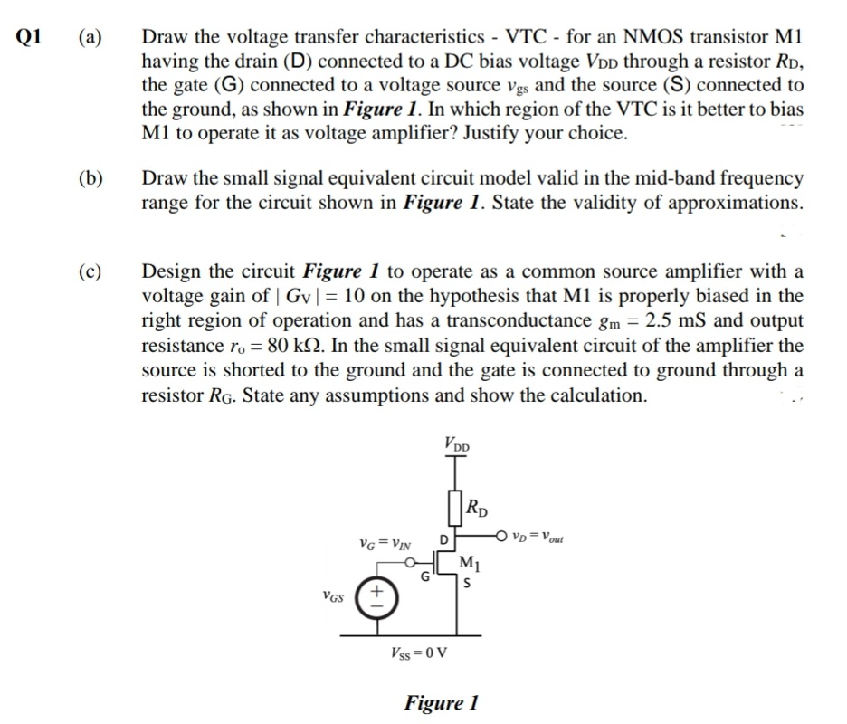 Draw the voltage transfer characteristics VTC - for an NMOS transistor M1
having the drain (D) connected to a DC bias voltage VDD through a resistor RD,
the gate (G) connected to a voltage source vgs and the source (S) connected to
the ground, as shown in Figure 1. In which region of the VTC is it better to bias
M1 to operate it as voltage amplifier? Justify your choice.
Q1
(a)
(b)
Draw the small signal equivalent circuit model valid in the mid-band frequency
range for the circuit shown in Figure 1. State the validity of approximations.
Design the circuit Figure 1 to operate as a common source amplifier with a
voltage gain of | Gv|= 10 on the hypothesis that M1 is properly biased in the
right region of operation and has a transconductance gm = 2.5 mS and output
resistance ro = 80 kN. In the small signal equivalent circuit of the amplifier the
source is shorted to the ground and the gate is connected to ground through a
resistor RG. State any assumptions and show the calculation.
(c)
VDD
Rp
O vD=Vout
VG = VIN
M1
G
VGS
Vss =0 V
Figure 1
