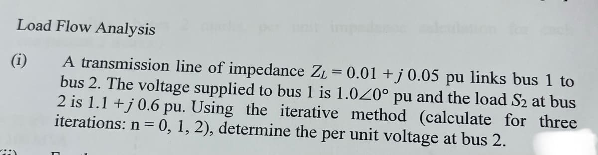 Load Flow Analysis
(1)
A transmission line of impedance Z₁ = 0.01 +j 0.05 pu links bus 1 to
bus 2. The voltage supplied to bus 1 is 1.020° pu and the load S₂ at bus
2 is 1.1 +j 0.6 pu. Using the iterative method (calculate for three
iterations: n = 0, 1, 2), determine the per unit voltage at bus 2.