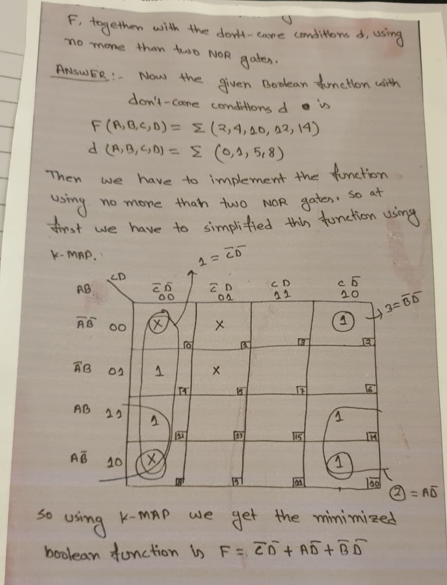 F, togethen
with the dont-care condittons d, using
no mone than two NOR gates.
ANSWER-
Now the given Boolean tunettlon with
don't-Cone conditions d os
F(A,B,C,D)= S(3,4,40, 02, 14)
d (A,B,D) = E (0,4, 58)
Then
we have to implement the function
using
Anst
we have to simplified this tunetion using
no more than two
NOR gates So at
k- MAP.
CD
AB
C D
12
04
20
AB 00
X)
AB
02
IT
AB
2り
23
15
AB
10
= AD
50
we get the minimized
using
boolean tunction is F 70 AD+BD
K-MAP
国
メ
1.
