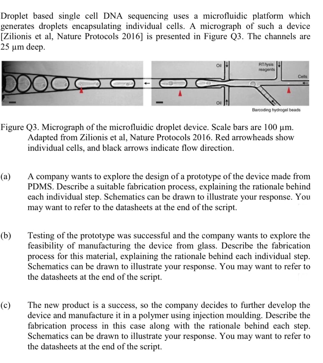Droplet based single cell DNA sequencing uses a microfluidic platform which
generates droplets encapsulating individual cells. A micrograph of such a device
[Zilionis et al, Nature Protocols 2016] is presented in Figure Q3. The channels are
25 μm deep.
(a)
(b)
Oil
Figure Q3. Micrograph of the microfluidic droplet device. Scale bars are 100 µm.
Adapted from Zilionis et al, Nature Protocols 2016. Red arrowheads show
individual cells, and black arrows indicate flow direction.
(c)
RT/lysis
reagents
Cells
Barcoding hydrogel beads
A company wants to explore the design of a prototype of the device made from
PDMS. Describe a suitable fabrication process, explaining the rationale behind
each individual step. Schematics can be drawn to illustrate your response. You
may want to refer to the datasheets at the end of the script.
Testing of the prototype was successful and the company wants to explore the
feasibility of manufacturing the device from glass. Describe the fabrication
process for this material, explaining the rationale behind each individual step.
Schematics can be drawn to illustrate your response. You may want to refer to
the datasheets at the end of the script.
The new product is a success, so the company decides to further develop the
device and manufacture it in a polymer using injection moulding. Describe the
fabrication process in this case along with the rationale behind each step.
Schematics can be drawn to illustrate your response. You may want to refer to
the datasheets at the end of the script.