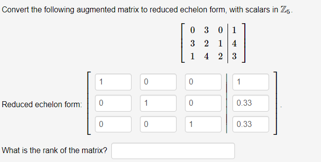 Convert the following augmented matrix to reduced echelon form, with scalars in Z5.
0 3
1
3 2
1 4
1 4 2 3
1
1
Reduced echelon form:
1
0.33
1
0.33
What is the rank of the matrix?
