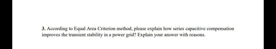 3. According to Equal Area Criterion method, please explain how series capacitive compensation
improves the transient stability in a power grid? Explain your answer with reasons.
