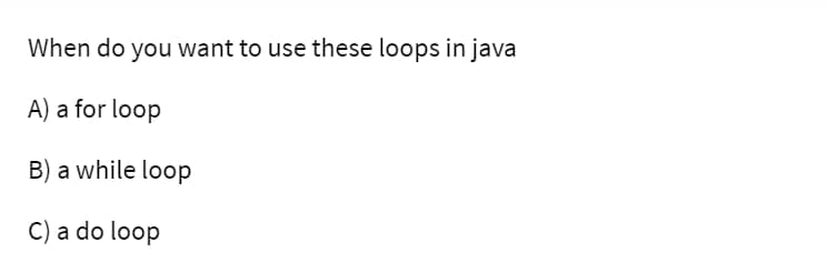 When do you want to use these loops in java
A) a for loop
B) a while loop
C) a do loop