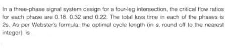 In a three-phase signal system design for a four-leg intersection, the critical flow ratios
for each phase are 0.18. 0.32 and 0.22. The total loss time in each of the phases is
2s. As per Webster's formula, the optimal cycle length (in s, round off to the nearest
integer) is