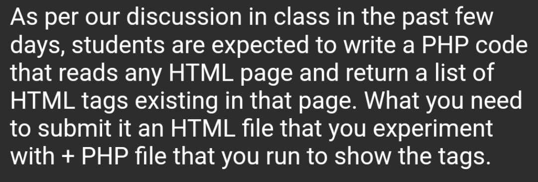 As per our discussion in class in the past few
days, students are expected to write a PHP code
that reads any HTML page and return a list of
HTML tags existing in that page. What you need
to submit it an HTML file that you experiment
with + PHP file that you run to show the tags.