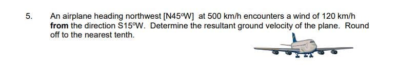 5.
An airplane heading northwest [N45°W] at 500 km/h encounters a wind of 120 km/h
from the direction S15°W. Determine the resultant ground velocity of the plane. Round
off to the nearest tenth.