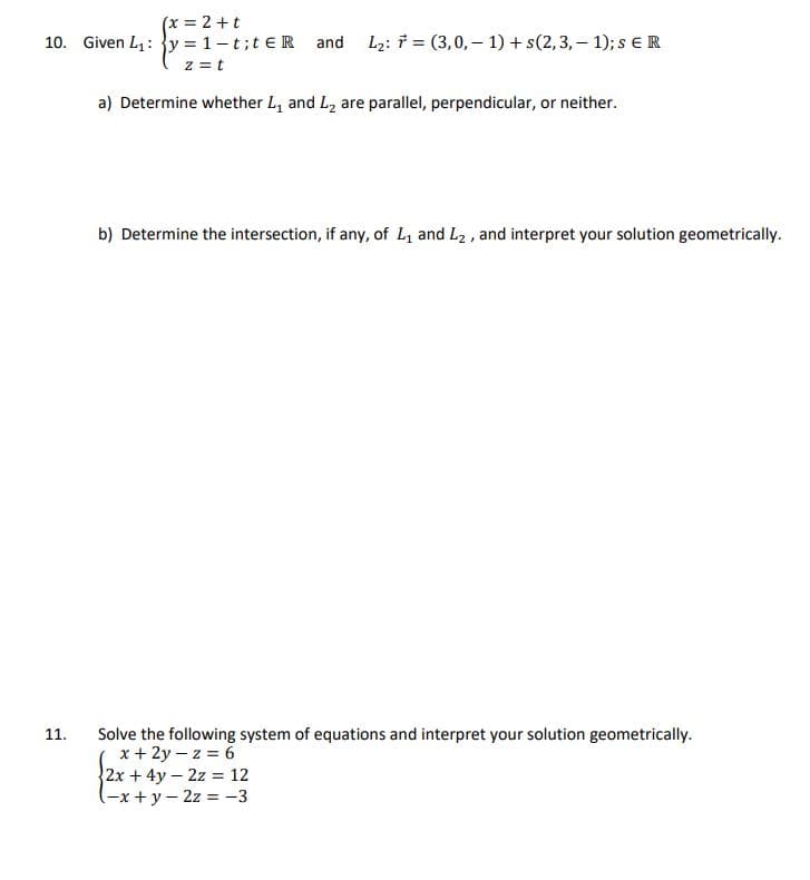 (x = 2 + t
10. Given L₁: y = 1-t;teR and L₂: F (3,0,-1) + s(2,3,-1); s ER
z = t
11.
a) Determine whether L₁ and L₂ are parallel, perpendicular, or neither.
b) Determine the intersection, if any, of L₁ and L₂, and interpret your solution geometrically.
Solve the following system of equations and interpret your solution geometrically.
x + 2y-z = 6
2x+4y2z = 12
(-x+y=2z = -3