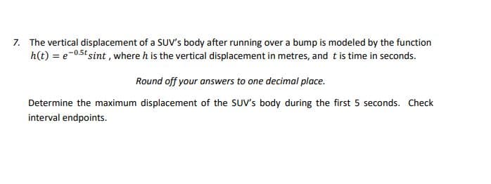 7. The vertical displacement of a SUV's body after running over a bump is modeled by the function
h(t) = e-0.5t sint, where h is the vertical displacement in metres, and t is time in seconds.
Round off your answers to one decimal place.
Determine the maximum displacement of the SUV's body during the first 5 seconds. Check
interval endpoints.