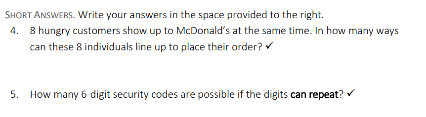 SHORT ANSWERS. Write your answers in the space provided to the right.
4. 8 hungry customers show up to McDonald's at the same time. In how many ways
can these 8 individuals line up to place their order? ✔
5.
How many 6-digit security codes are possible if the digits can repeat? ✓