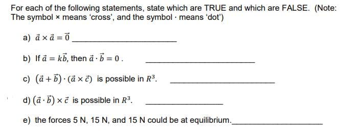 For each of the following statements, state which are TRUE and which are FALSE. (Note:
The symbol x means 'cross', and the symbol means 'dot')
a) axã=0
b) If a kb, then à b = 0.
.
c) (a + b) (ax c) is possible in R³.
d) (a - b) x č is possible in R³.
.
e) the forces 5 N, 15 N, and 15 N could be at equilibrium._