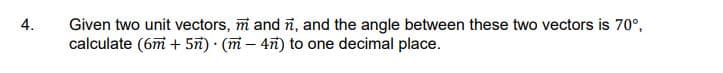 4.
Given two unit vectors, m and ñ, and the angle between these two vectors is 70°,
calculate (6m + 5n) (m - 4n) to one decimal place.