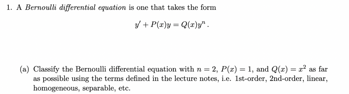 1. A Bernoulli differential equation is one that takes the form
y' + P(x)y = Q(x)y".
(a) Classify the Bernoulli differential equation with n = 2, P(x) = 1, and Q(x) = x² as far
as possible using the terms defined in the lecture notes, i.e. 1st-order, 2nd-order, linear,
homogeneous, separable, etc.
x2
