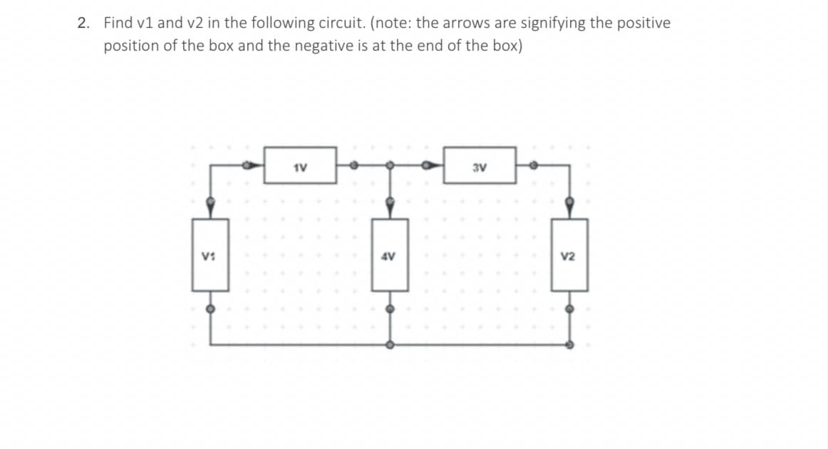 2. Find v1 and v2 in the following circuit. (note: the arrows are signifying the positive
position of the box and the negative is at the end of the box)
1V
3V
V1
4V
V2