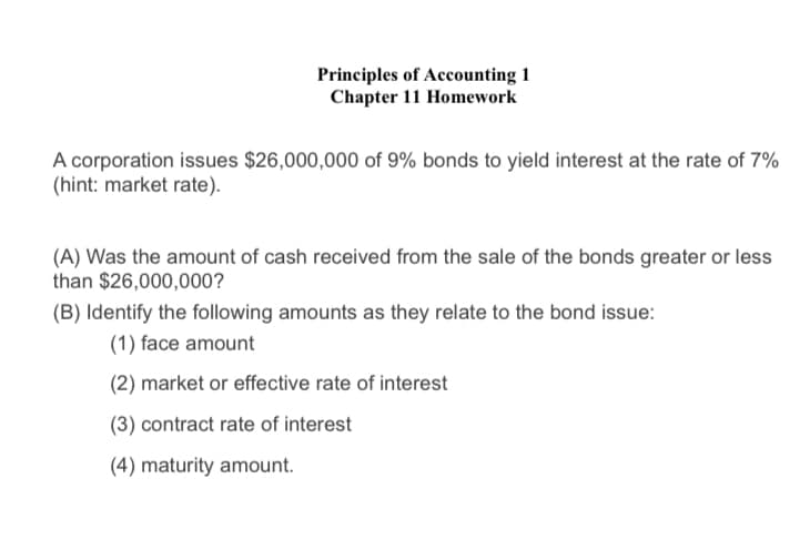 Principles of Accounting 1
Chapter 11 Homework
A corporation issues $26,000,000 of 9% bonds to yield interest at the rate of 7%
(hint: market rate).
(A) Was the amount of cash received from the sale of the bonds greater or less
than $26,000,000?
(B) Identify the following amounts as they relate to the bond issue:
(1) face amount
(2) market or effective rate of interest
(3) contract rate of interest
(4) maturity amount.

