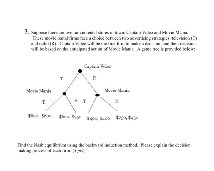 3. Suppose there are two movie rental stores in town: Captain Video and Movie Mania.
These movie rental firms face a choice between two advertising strategies: television (T)
and radio (R). Captain Video will be the first firm to make a decision, and their decision
will be based on the anticipated action of Movie Mania. A game tree is provided below:
Captain Video
T
R
Movie Mania
Movie Mania
RT
T
R
$800, $600
$600, $750 $400, $400 $250, $450
Find the Nash equilibrium using the backward induction method. Please explain the decision
making process of each firm. (3 pts)