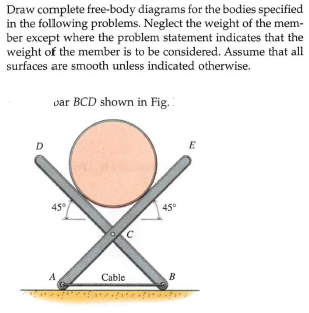 Draw complete free-body diagrams for the bodies specified
in the following problems. Neglect the weight of the mem-
ber except where the problem statement indicates that the
weight of the member is to be considered. Assume that all
surfaces are smooth unless indicated otherwise.
var BCD shown in Fig.
D
E
45°
45°
A
Cable
B
