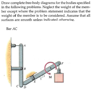 Draw complete free-body diagrams for the bodies specified
in the following problems. Neglect the weight of the mem-
ber except where the problem statement indicates that the
weight of the member is to be considered. Assume that all
surfaces are smooth unless indicated otherwise.
Bar AC
A
F
B
M
D.
