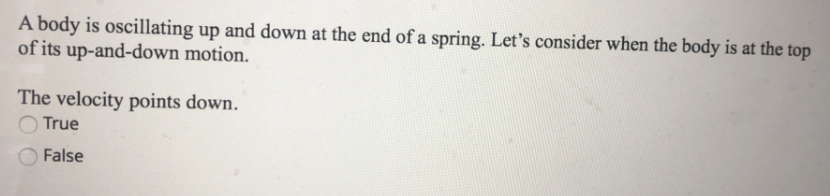 A body is oscillating up and down at the end of a spring. Let's consider when the body is at the top
of its up-and-down motion.
The velocity points down.
True
False

