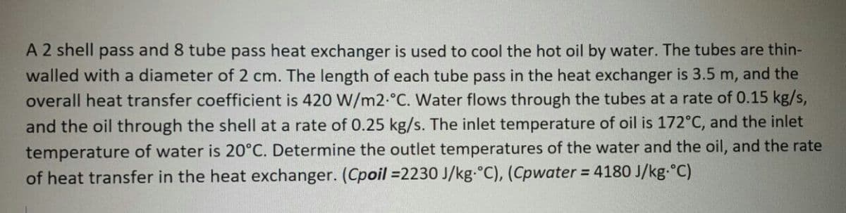 A 2 shell pass and 8 tube pass heat exchanger is used to cool the hot oil by water. The tubes are thin-
walled with a diameter of 2 cm. The length of each tube pass in the heat exchanger is 3.5 m, and the
overall heat transfer coefficient is 420 W/m2.°C. Water flows through the tubes at a rate of 0.15 kg/s,
and the oil through the shell at a rate of 0.25 kg/s. The inlet temperature of oil is 172°C, and the inlet
temperature of water is 20°C. Determine the outlet temperatures of the water and the oil, and the rate
of heat transfer in the heat exchanger. (Cpoil =2230 J/kg.°C), (Cpwater = 4180 J/kg.°C)
%3D
