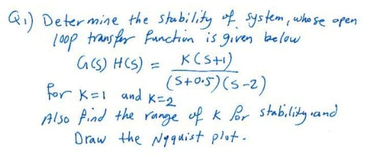 Qi) Determine the stubility of system, who se apen
0op trans for function is given below
acs) HCS) = _KCs+i)
for K=I and K-2
Also Pind the range of k Br stabi.lity vand
Draw the N9quist plot.
(S+o5) (s-2)
