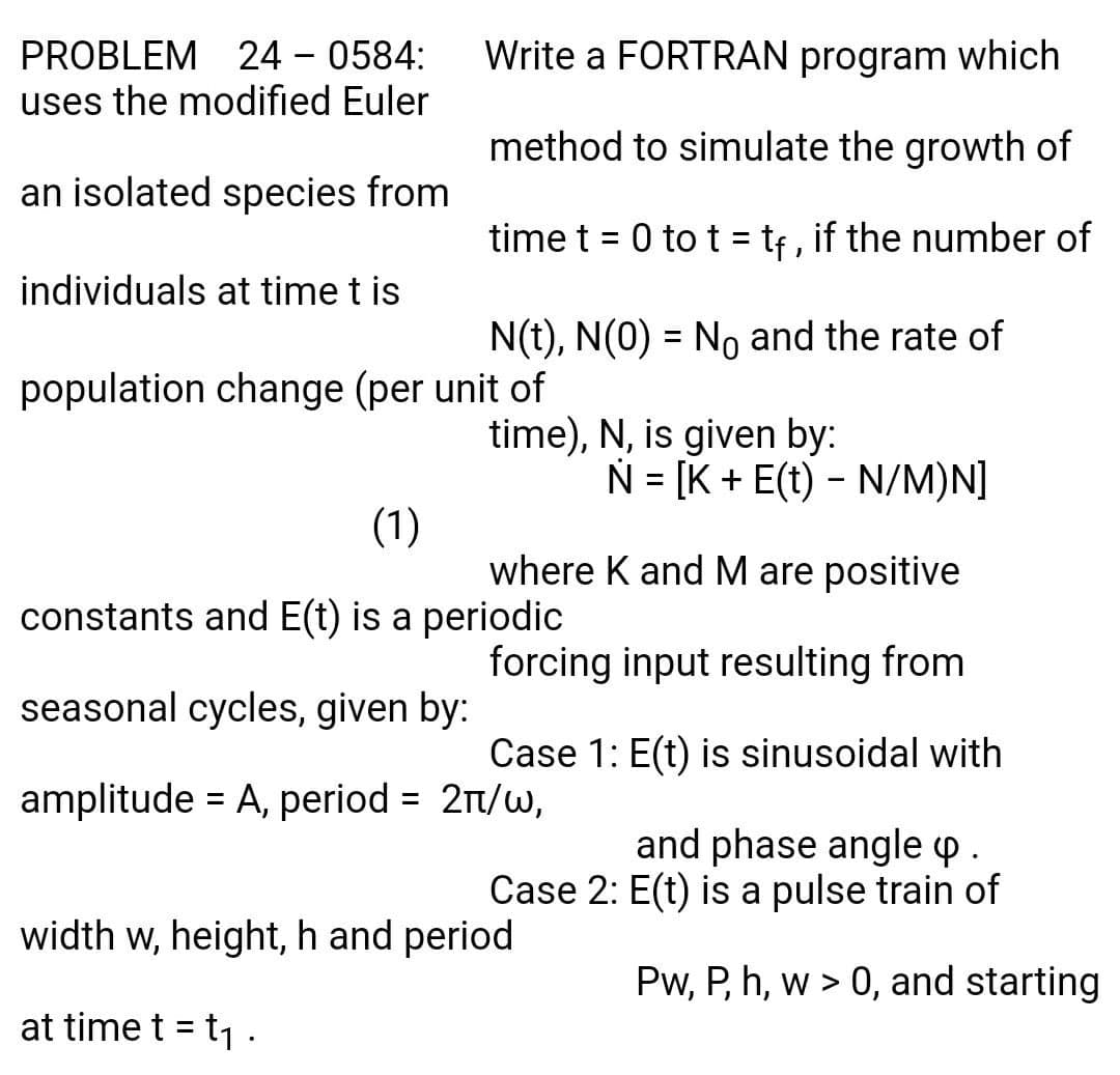 PROBLEM 24 - 0584:
uses the modified Euler
Write a FORTRAN program which
method to simulate the growth of
an isolated species from
time t = 0 to t = tf, if the number of
individuals at time t is
N(t), N(0) = No and the rate of
%3D
population change (per unit of
time), N, is given by:
N = [K + E(t) - N/M)N]
%D
(1)
where K and M are positive
constants and E(t) is a periodic
forcing input resulting from
seasonal cycles, given by:
Case 1: E(t) is sinusoidal with
amplitude = A, period = 21/w,
and phase angle p.
Case 2: E(t) is a pulse train of
width w, height, h and period
Pw, P, h, w > 0, and starting
at time t = t1 .
