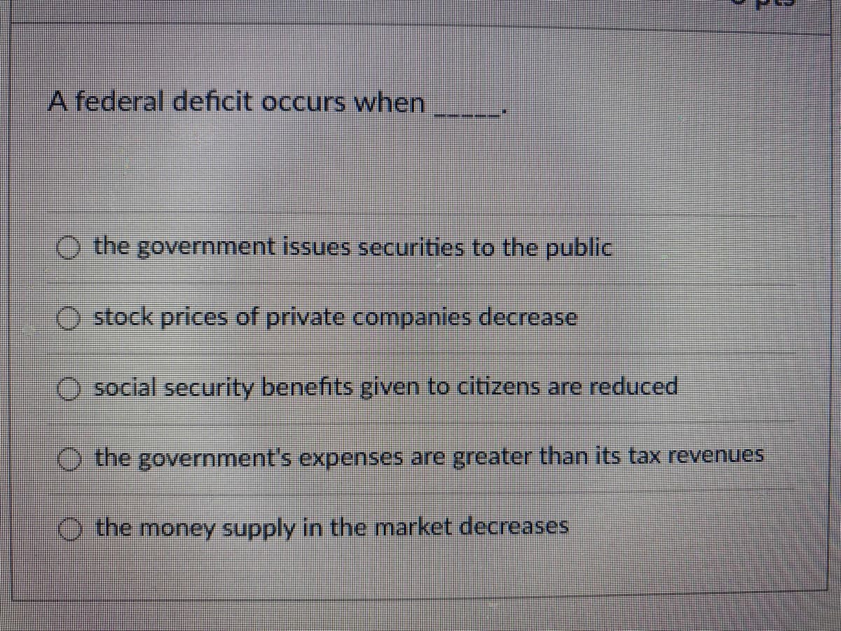 A federal deficit occurs when
the government issues securities to the public
stock prices of private companies decrease
social security benefits given to citizens are reduced
the government's expenses are greaterthan its tax revenues
the money supply in the market decreases
