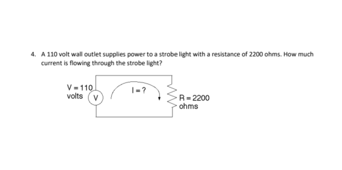 4. A 110 volt wall outlet supplies power to a strobe light with a resistance of 2200 ohms. How much
current is flowing through the strobe light?
V = 110
volts (v
|=?
R= 2200
ohms
