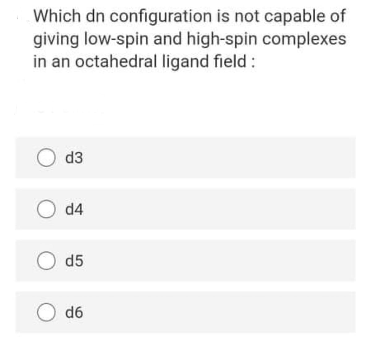Which dn configuration is not capable of
giving low-spin and high-spin complexes
in an octahedral ligand field :
d3
d4
d5
d6
