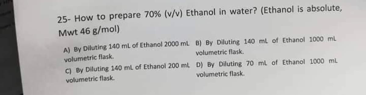 25- How to prepare 70% (v/v) Ethanol in water? (Ethanol is absolute,
Mwt 46 g/mol)
A) By Diluting 140 mL of Ethanol 2000 ml B) By Diluting 140 mL of Ethanol 1000 mL
volumetric flask.
C) By Diluting 140 mL of Ethanol 200 mL D) By Diluting 70 mL of Ethanol 1000 ml
volumetric flask.
volumetric flask.
volumetric flask.
