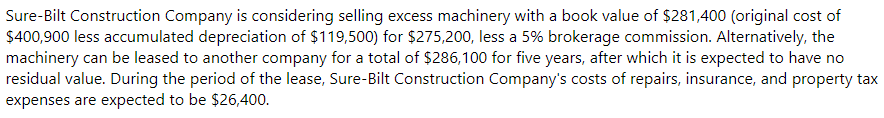 Sure-Bilt Construction Company is considering selling excess machinery with a book value of $281,400 (original cost of
$400,900 less accumulated depreciation of $119,500) for $275,200, less a 5% brokerage commission. Alternatively, the
machinery can be leased to another company for a total of $286,100 for five years, after which it is expected to have no
residual value. During the period of the lease, Sure-Bilt Construction Company's costs of repairs, insurance, and property tax
expenses are expected to be $26,400.

