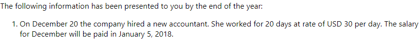The following information has been presented to you by the end of the year:
1. On December 20 the company hired a new accountant. She worked for 20 days at rate of USD 30 per day. The salary
for December will be paid in January 5, 2018.

