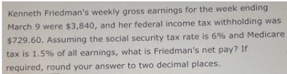 Kenneth Friedman's weekly gross earnings for the week ending
March 9 were $3,840, and her federal income tax withholding was
$729.60. Assuming the social security tax rate is 6% and Medicare
tax is 1.5% of all earnings, what is Friedman's net pay? If
required, round your answer to two decimal places.
