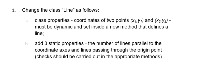 1. Change the class "Line" as follows:
class properties - coordinates of two points (X₁,Y₁) and (x2,Y₂) -
must be dynamic and set inside a new method that defines a
line;
add 3 static properties - the number of lines parallel to the
coordinate axes and lines passing through the origin point
(checks should be carried out in the appropriate methods).