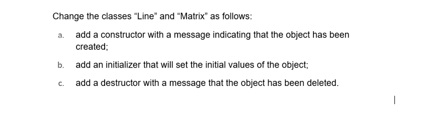 Change the classes "Line" and "Matrix" as follows:
a. add a constructor with a message indicating that the object has been
created;
b.
C.
add an initializer that will set the initial values of the object;
add a destructor with a message that the object has been deleted.