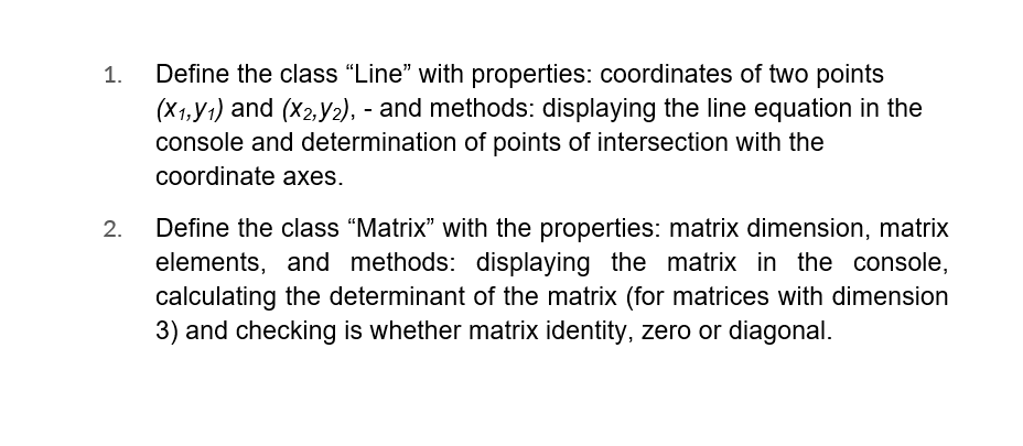 1.
2.
Define the class "Line" with properties: coordinates of two points
(X1,Y1) and (x2,Y2), - and methods: displaying the line equation in the
console and determination of points of intersection with the
coordinate axes.
Define the class "Matrix" with the properties: matrix dimension, matrix
elements, and methods: displaying the matrix in the console,
calculating the determinant of the matrix (for matrices with dimension
3) and checking is whether matrix identity, zero or diagonal.