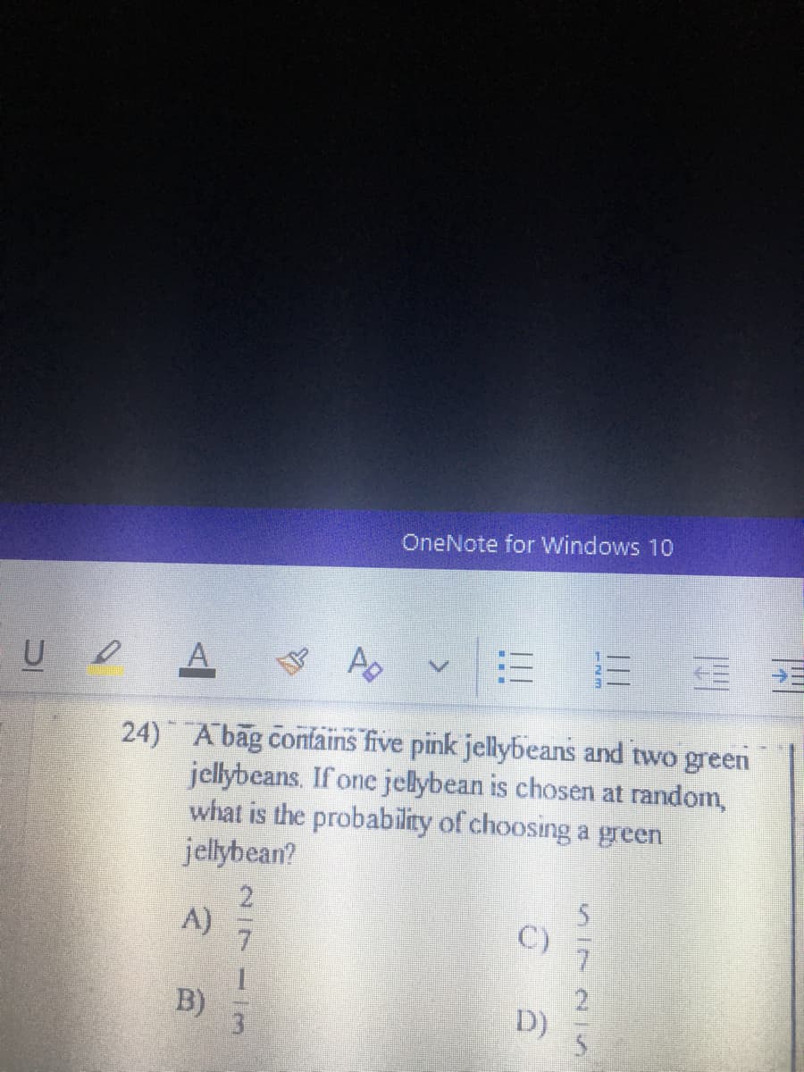 OneNote for Windows 10
A.
Ap
24) Abag contains five pink jellybeans and two green
jellybeans. If one jelybean is chosen at random,
what is the probability of choosing a green
jellybean?
A)
C)
1.
B)
3.
D)
|||
SI72
