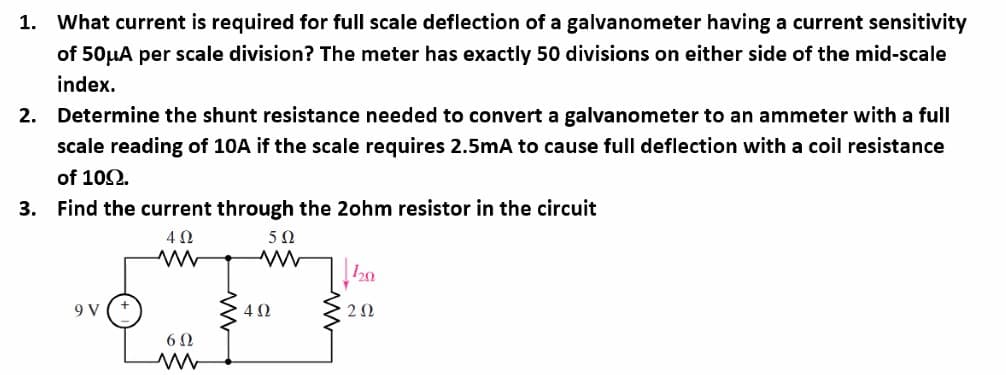 1. What current is required for full scale deflection of a galvanometer having a current sensitivity
of 50μA per scale division? The meter has exactly 50 divisions on either side of the mid-scale
index.
2. Determine the shunt resistance needed to convert a galvanometer to an ammeter with a full
scale reading of 10A if the scale requires 2.5mA to cause full deflection with a coil resistance
of 109.
3. Find the current through the 2ohm resistor in the circuit
5Ω
4 Ω
ww
9 V
6Ω
ww
4 Ω
120
202