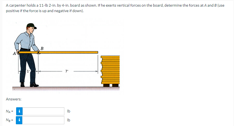 A carpenter holds a 11-lb 2-in. by 4-in. board as shown. If he exerts vertical forces on the board, determine the forces at A and B (use
positive if the force is up and negative if down).
Answers:
NA = i
Ng =
$1⁰
B
7'
D
lb