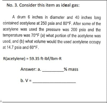 0
No. 3. Consider this item as ideal gas:
A drum 6 inches in diameter and 40 inches long
contained acetylene at 250 psia and 80°F. After some of the
acetylene was used the pressure was 200 psia and the
temperature was 70°F (a) what portion of the acetylene was
used, and (b) what volume would the used acetylene occupy
at 14.7 psia and 60°F.
R(acetylene) = 59.35 ft-lbf/lbm-R
Answer: a.
b. V =
_% mass