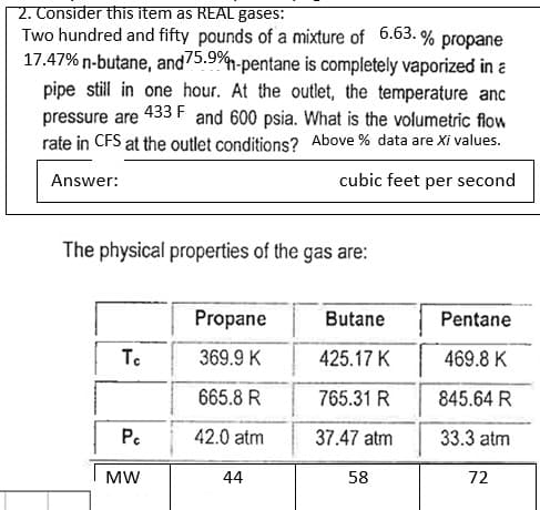 2. Consider this item as REAL gases:
Two hundred and fifty pounds of a mixture of 6.63.% propane
17.47% n-butane, and 75.9%-pentane is completely vaporized in a
pipe still in one hour. At the outlet, the temperature anc
pressure are 433 F and 600 psia. What is the volumetric flow
rate in CFS at the outlet conditions? Above % data are Xi values.
Answer:
cubic feet per second
The physical properties of the gas are:
Tc
Pc
MW
Propane
369.9 K
665.8 R
42.0 atm
44
Butane
425.17 K
765.31 R
37.47 atm
58
Pentane
469.8 K
845.64 R
33.3 atm
72