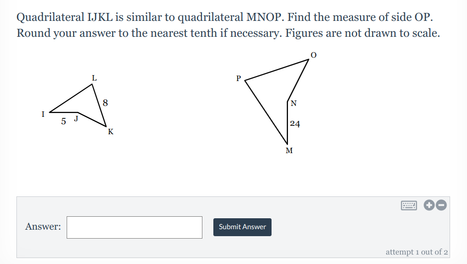 Quadrilateral IJKL is similar to quadrilateral MNOP. Find the measure of side OP.
Round your answer to the nearest tenth if necessary. Figures are not drawn to scale.
L
N.
5 J
24
K
M
Answer:
Submit Answer
attempt 1 out of 2
