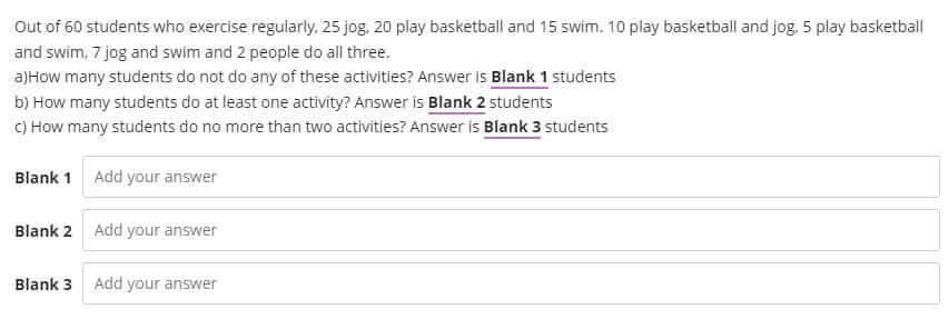 Out of 60 students who exercise regularly, 25 jog, 20 play basketball and 15 swim. 10 play basketball and jog, 5 play basketball
and swim, 7 jog and swim and 2 people do all three.
a) How many students do not do any of these activities? Answer is Blank 1 students
b) How many students do at least one activity? Answer is Blank 2 students
c) How many students do no more than two activities? Answer is Blank 3 students
Blank 1
Blank 2
Add your answer
Add your answer
Blank 3 Add your answer