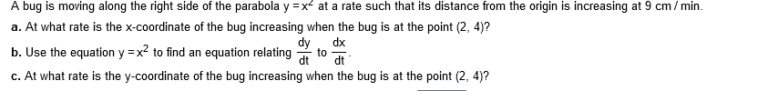 A bug is moving along the right side of the parabola y =x at a rate such that its distance from the origin is increasing at 9 cm/ min.
a. At what rate is the x-coordinate of the bug increasing when the bug is at the point (2, 4)?
b. Use the equation y =x? to find an equation relating
dy, dx
to
dt
dt
c. At what rate is the y-coordinate of the bug increasing when the bug is at the point (2, 4)?
