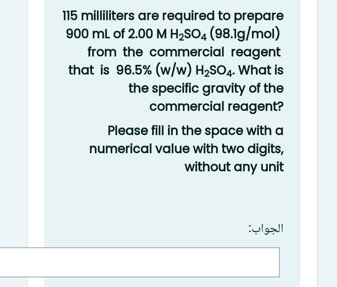 115 milliliters are required to prepare
900 ml of 2.00 M H2SO4 (98.1g/mol)
from the commercial reagent
that is 96.5% (w/w) H2SO4. What is
the specific gravity of the
commercial reagent?
Please fill in the space with a
numerical value with two digits,
without any unit
الجواب
