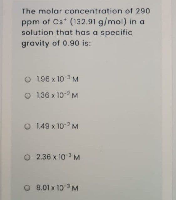 The molar concentration of 290
ppm of Cs* (132.91 g/mol) in a
solution that has a specific
gravity of 0.90 is:
O 1.96 x 10 3 M
O 1.36 x 10-2 M
O 1.49 x 10-2 M
O 2.36 x 10 3 M
O 8.01 x 10-3 M
